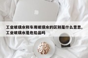 工业玻璃水和车用玻璃水的区别是什么意思,工业玻璃水是危险品吗