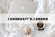 工业玻璃制品生产厂家,工业制造玻璃
