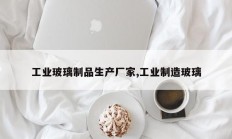 工业玻璃制品生产厂家,工业制造玻璃