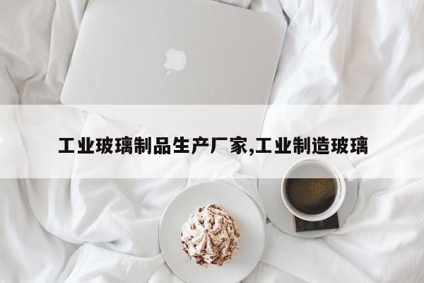 工业玻璃制品生产厂家,工业制造玻璃